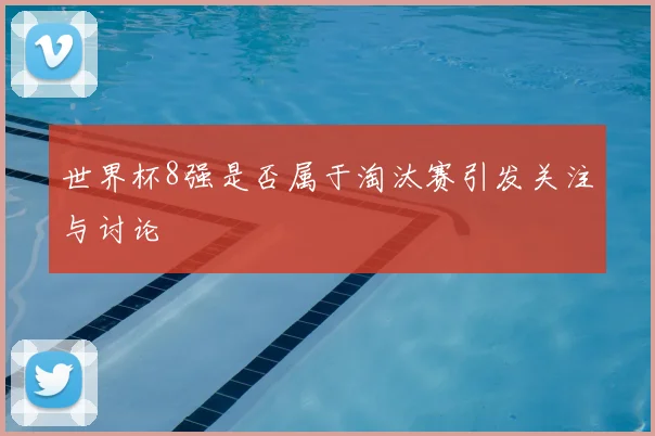 世界杯8强是否属于淘汰赛引发关注与讨论