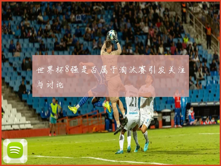 世界杯8强是否属于淘汰赛引发关注与讨论