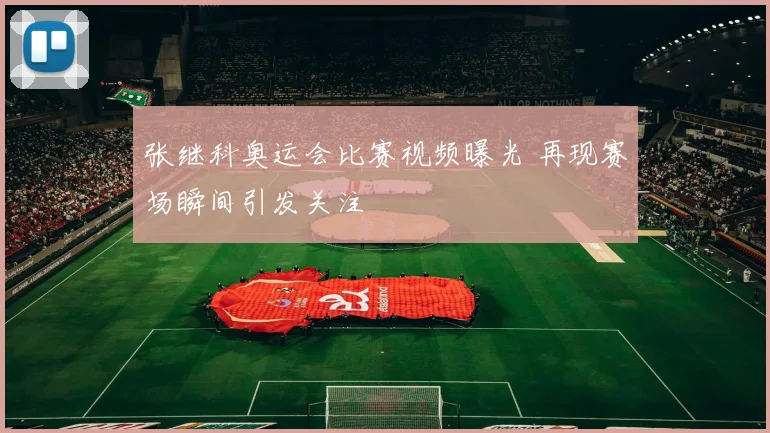 张继科奥运会比赛视频曝光 再现赛场瞬间引发关注
