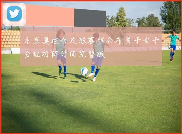 东京奥运会足球赛程公布男子女子分组对阵时间完整版
