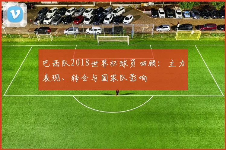 巴西队2018世界杯球员回顾：主力表现、转会与国家队影响