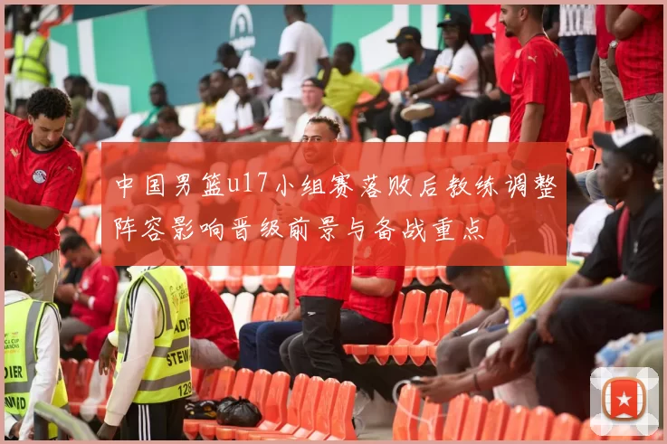 中国男篮u17小组赛落败后教练调整阵容影响晋级前景与备战重点
