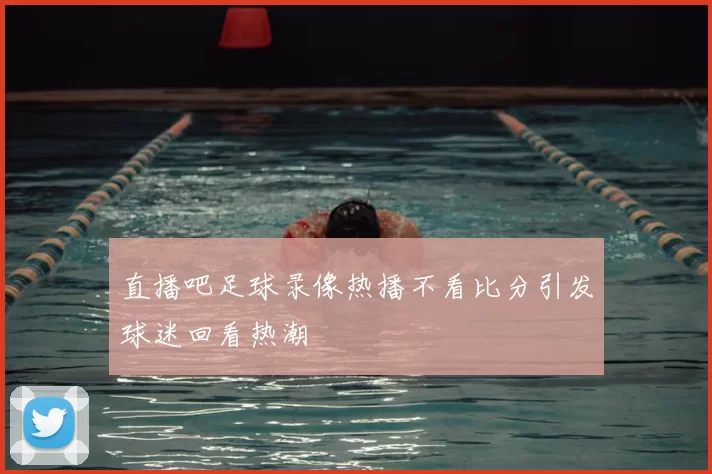 直播吧足球录像热播不看比分引发球迷回看热潮