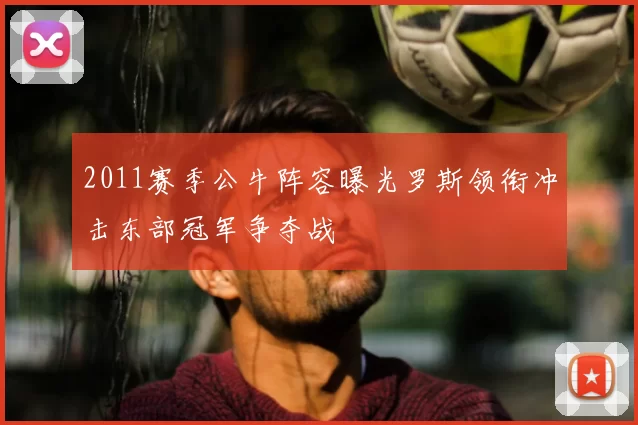 2011赛季公牛阵容曝光罗斯领衔冲击东部冠军争夺战