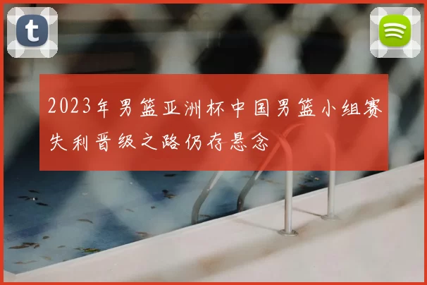 2023年男篮亚洲杯中国男篮小组赛失利晋级之路仍存悬念