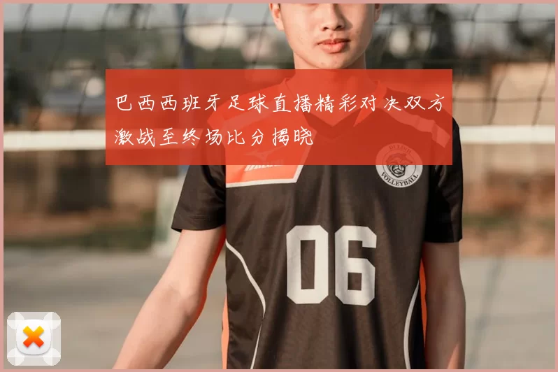 巴西西班牙足球直播精彩对决双方激战至终场比分揭晓