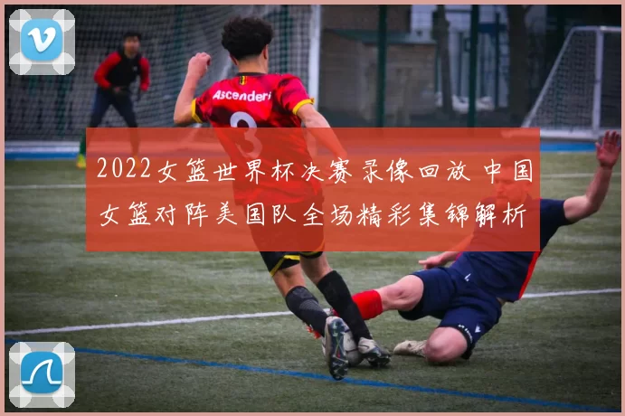 2022女篮世界杯决赛录像回放 中国女篮对阵美国队全场精彩集锦解析