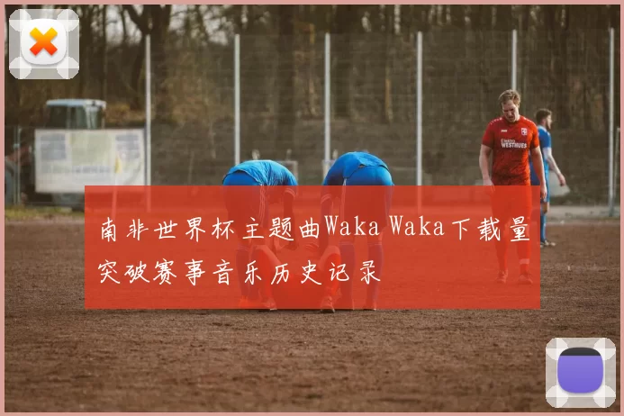 南非世界杯主题曲Waka Waka下载量突破赛事音乐历史记录