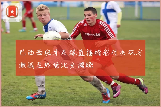 巴西西班牙足球直播精彩对决双方激战至终场比分揭晓