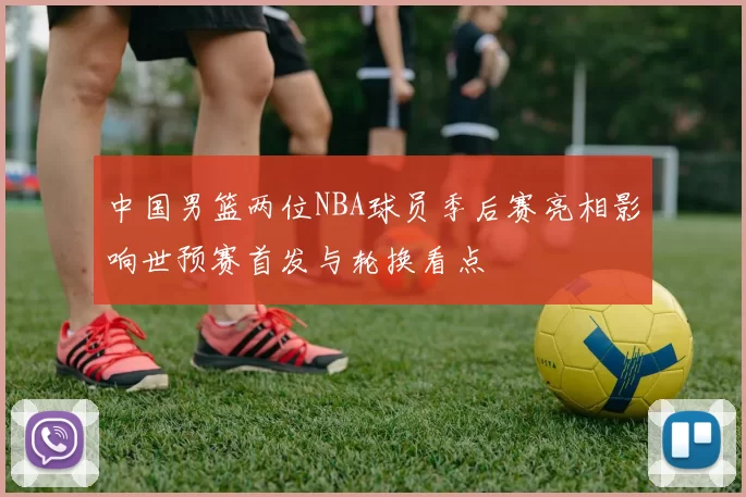 中国男篮两位NBA球员季后赛亮相影响世预赛首发与轮换看点