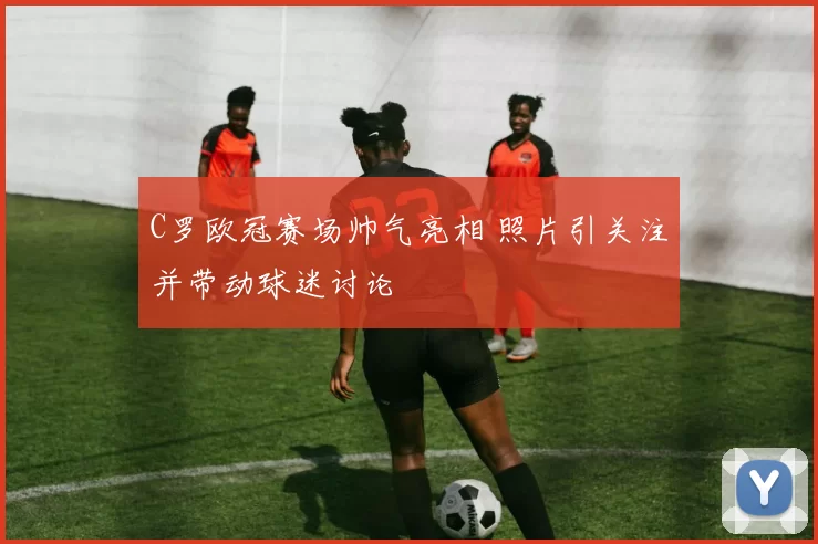 C罗欧冠赛场帅气亮相 照片引关注并带动球迷讨论