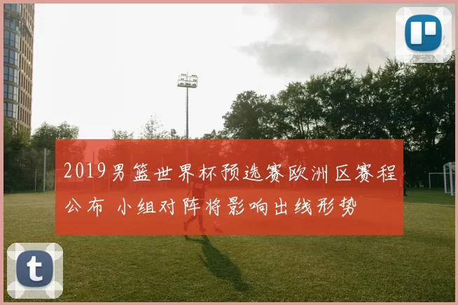 2019男篮世界杯预选赛欧洲区赛程公布 小组对阵将影响出线形势