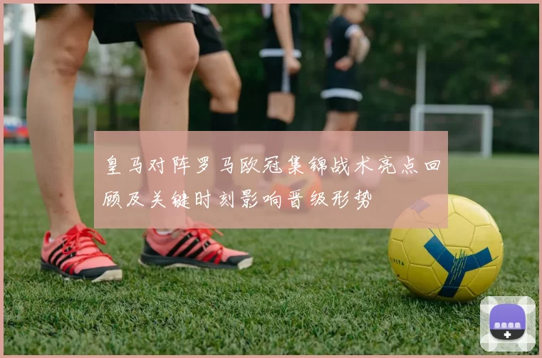 皇马对阵罗马欧冠集锦战术亮点回顾及关键时刻影响晋级形势