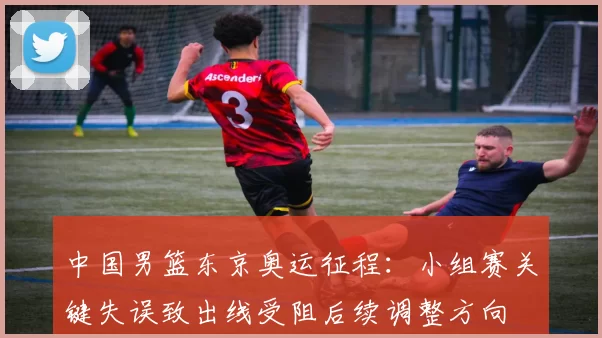 中国男篮东京奥运征程：小组赛关键失误致出线受阻后续调整方向