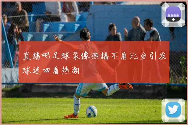 直播吧足球录像热播不看比分引发球迷回看热潮