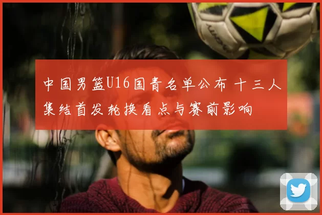 中国男篮U16国青名单公布 十三人集结首发轮换看点与赛前影响