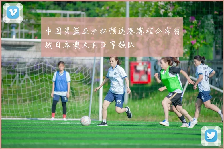 中国男篮亚洲杯预选赛赛程公布将战日本澳大利亚等强队