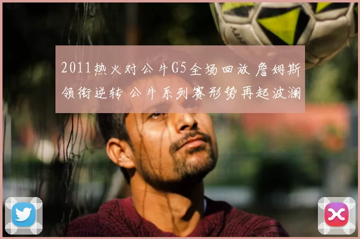 2011热火对公牛G5全场回放 詹姆斯领衔逆转 公牛系列赛形势再起波澜