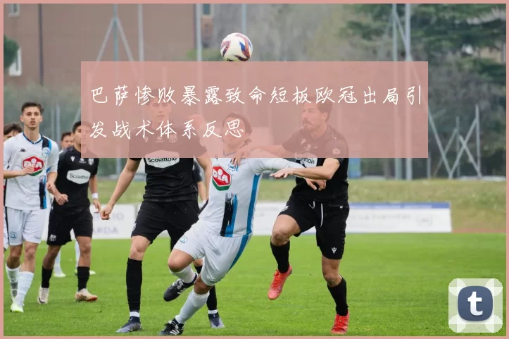 巴萨惨败暴露致命短板欧冠出局引发战术体系反思