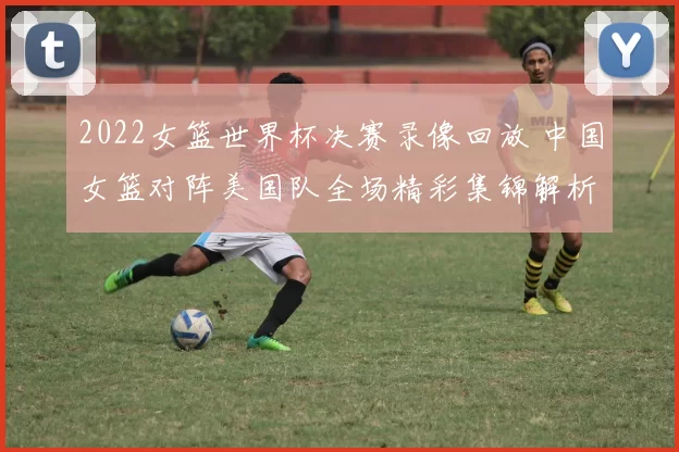 2022女篮世界杯决赛录像回放 中国女篮对阵美国队全场精彩集锦解析