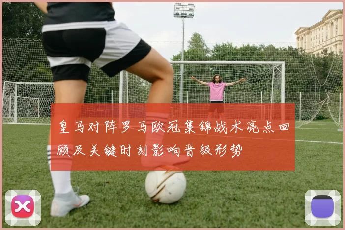 皇马对阵罗马欧冠集锦战术亮点回顾及关键时刻影响晋级形势
