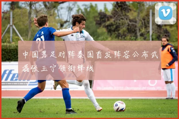 中国男足对阵泰国首发阵容公布武磊张玉宁领衔锋线