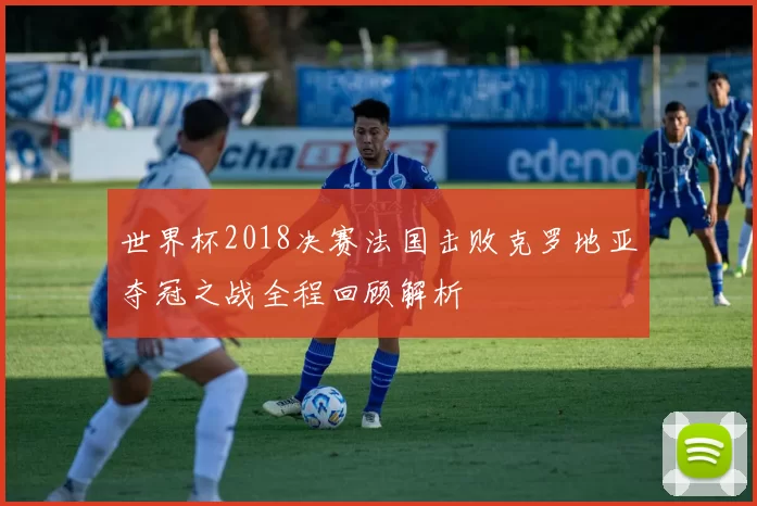 世界杯2018决赛法国击败克罗地亚夺冠之战全程回顾解析