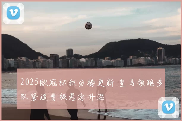 2025欧冠杯积分榜更新 皇马领跑多队紧追晋级悬念升温