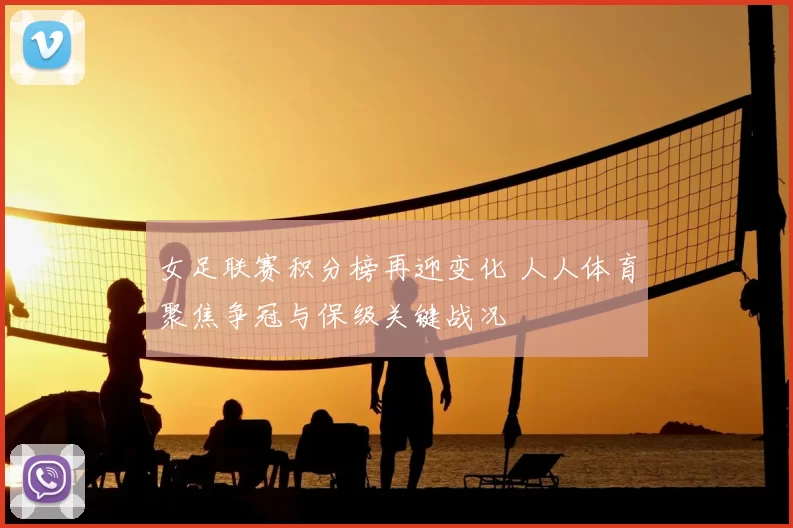女足联赛积分榜再迎变化 人人体育聚焦争冠与保级关键战况
