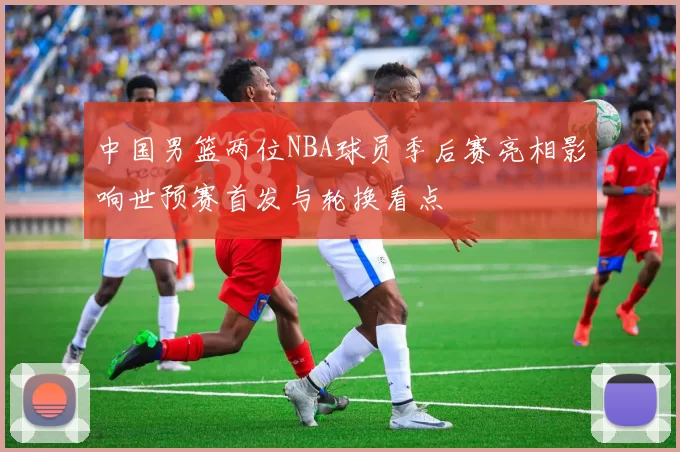 中国男篮两位NBA球员季后赛亮相影响世预赛首发与轮换看点