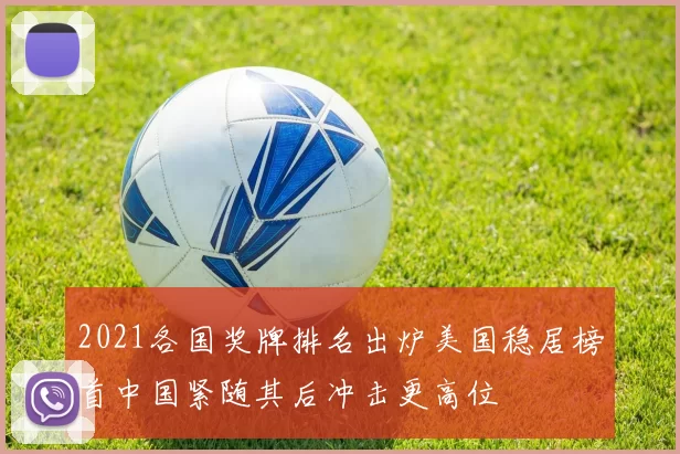 2021各国奖牌排名出炉美国稳居榜首中国紧随其后冲击更高位