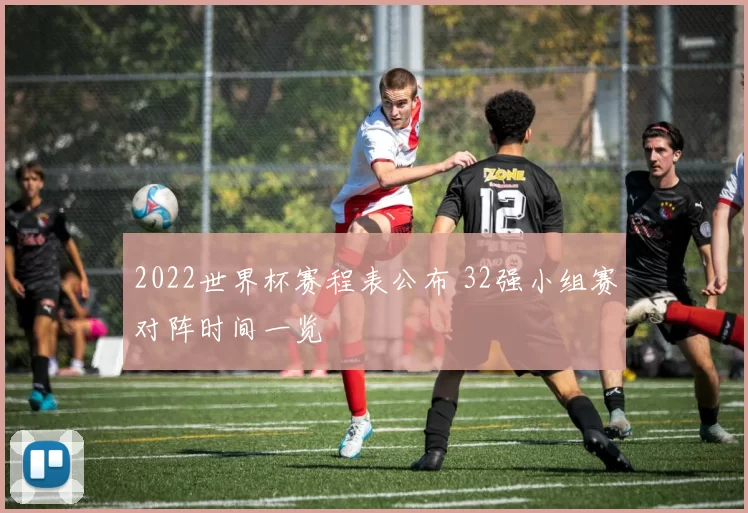 2022世界杯赛程表公布 32强小组赛对阵时间一览
