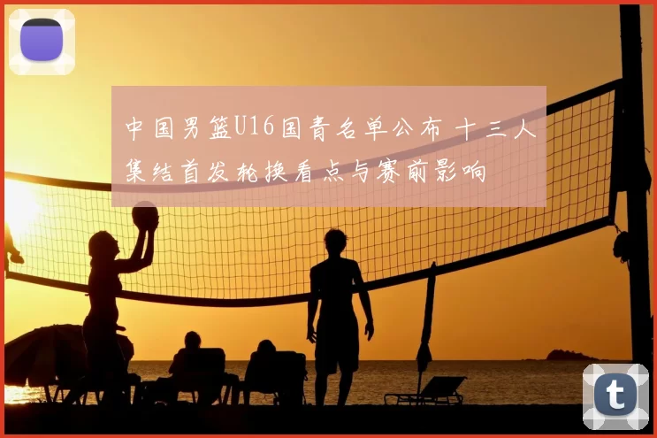 中国男篮U16国青名单公布 十三人集结首发轮换看点与赛前影响
