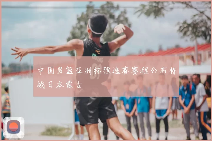 中国男篮亚洲杯预选赛赛程公布将战日本蒙古