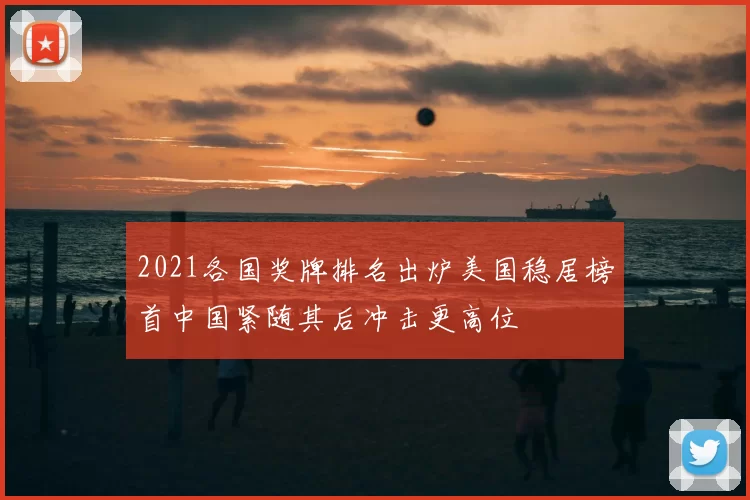 2021各国奖牌排名出炉美国稳居榜首中国紧随其后冲击更高位