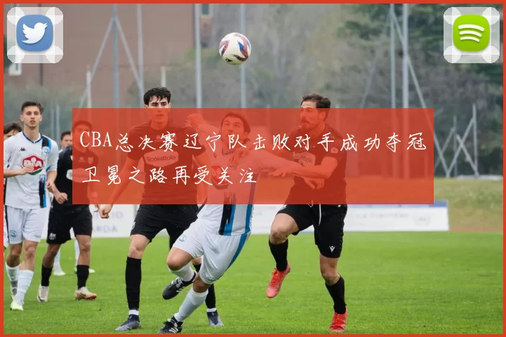 CBA总决赛辽宁队击败对手成功夺冠卫冕之路再受关注