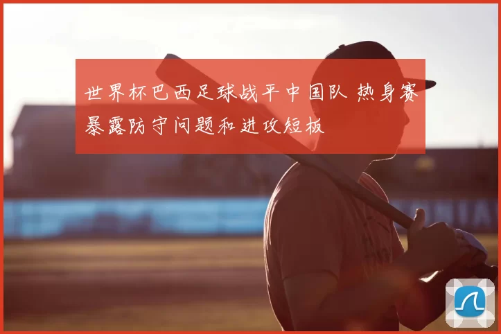 世界杯巴西足球战平中国队 热身赛暴露防守问题和进攻短板