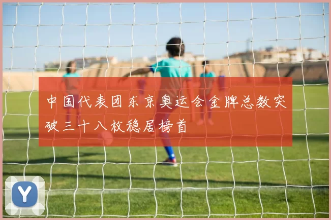 中国代表团东京奥运会金牌总数突破三十八枚稳居榜首