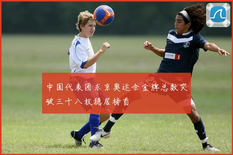 中国代表团东京奥运会金牌总数突破三十八枚稳居榜首