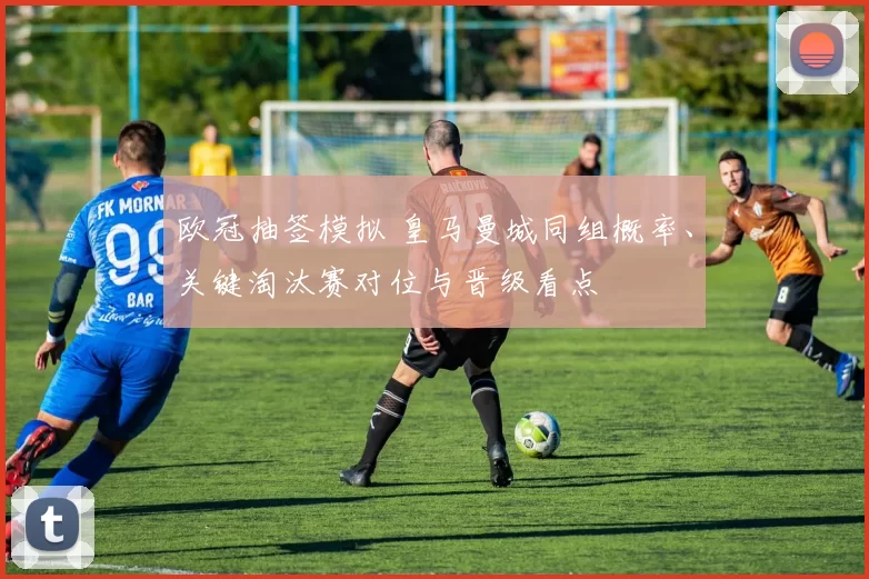 欧冠抽签模拟 皇马曼城同组概率、关键淘汰赛对位与晋级看点