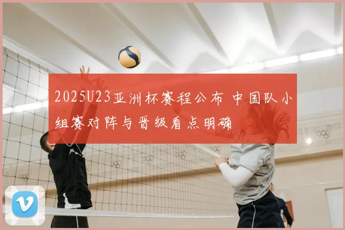 2025U23亚洲杯赛程公布 中国队小组赛对阵与晋级看点明确