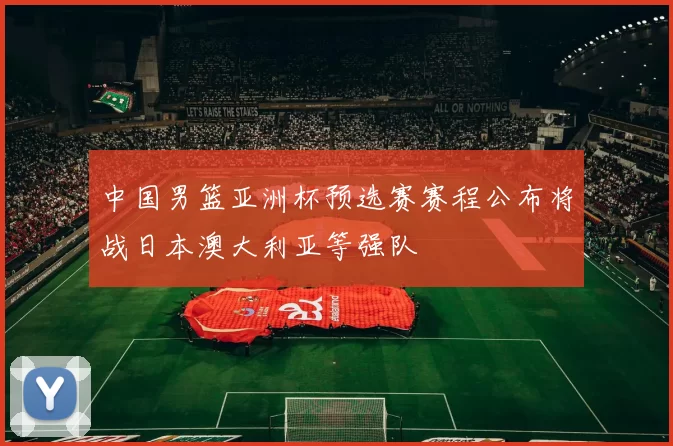中国男篮亚洲杯预选赛赛程公布将战日本澳大利亚等强队