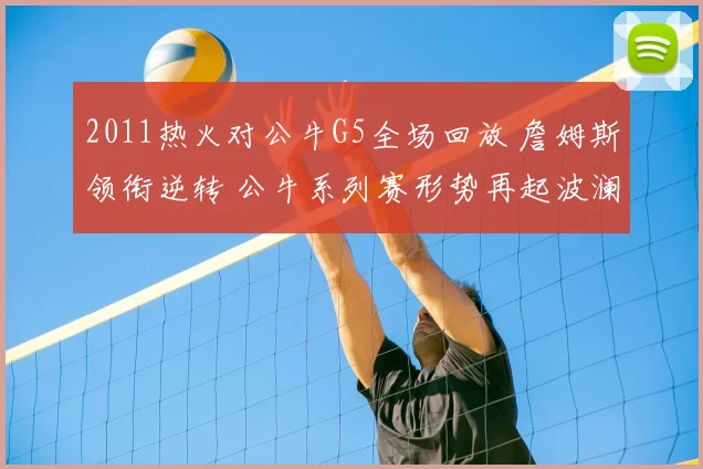 2011热火对公牛G5全场回放 詹姆斯领衔逆转 公牛系列赛形势再起波澜