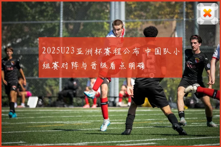 2025U23亚洲杯赛程公布 中国队小组赛对阵与晋级看点明确
