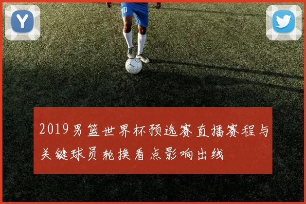 2019男篮世界杯预选赛直播赛程与关键球员轮换看点影响出线